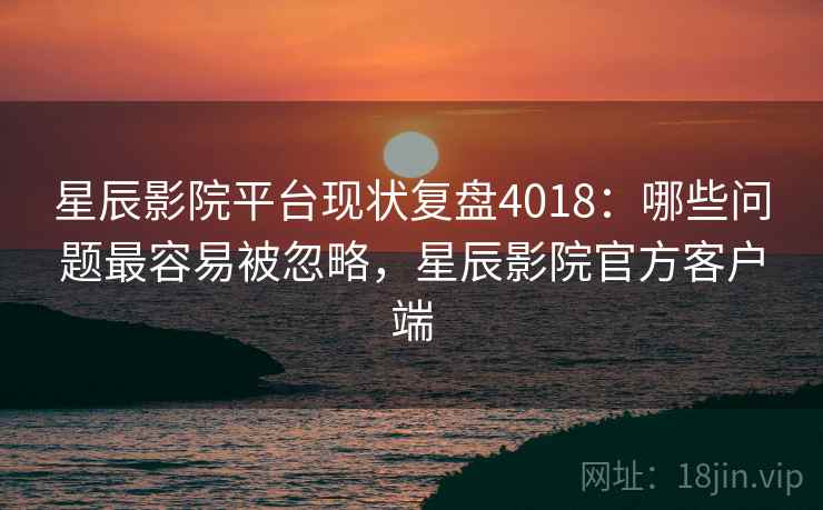星辰影院平台现状复盘4018：哪些问题最容易被忽略，星辰影院官方客户端