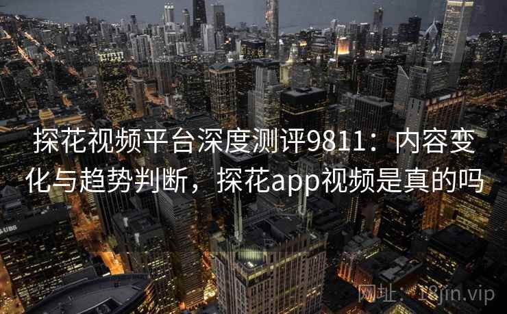 探花视频平台深度测评9811：内容变化与趋势判断，探花app视频是真的吗