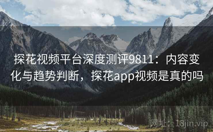 探花视频平台深度测评9811：内容变化与趋势判断，探花app视频是真的吗