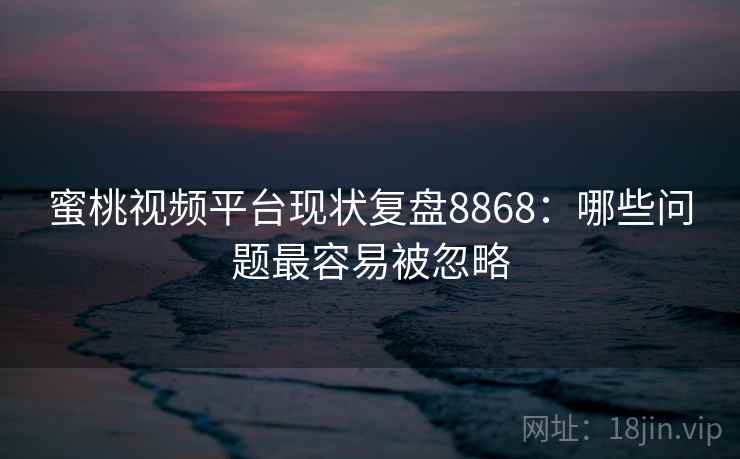 蜜桃视频平台现状复盘8868：哪些问题最容易被忽略