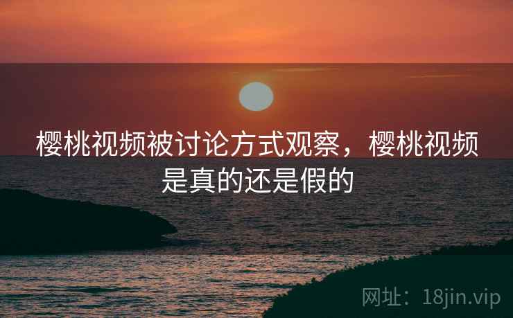 樱桃视频被讨论方式观察，樱桃视频是真的还是假的