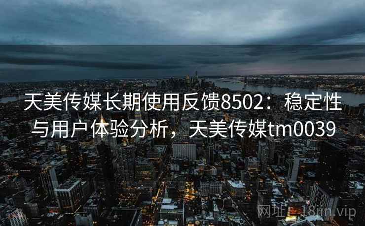 天美传媒长期使用反馈8502：稳定性与用户体验分析，天美传媒tm0039