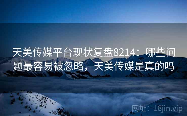 天美传媒平台现状复盘8214：哪些问题最容易被忽略，天美传媒是真的吗