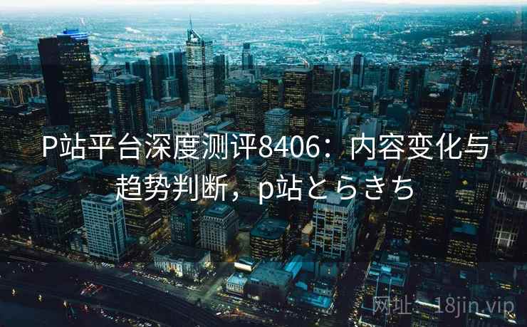 P站平台深度测评8406：内容变化与趋势判断，p站とらきち