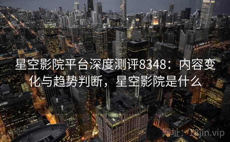 星空影院平台深度测评8348：内容变化与趋势判断，星空影院是什么