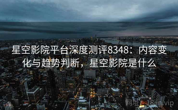 星空影院平台深度测评8348：内容变化与趋势判断，星空影院是什么