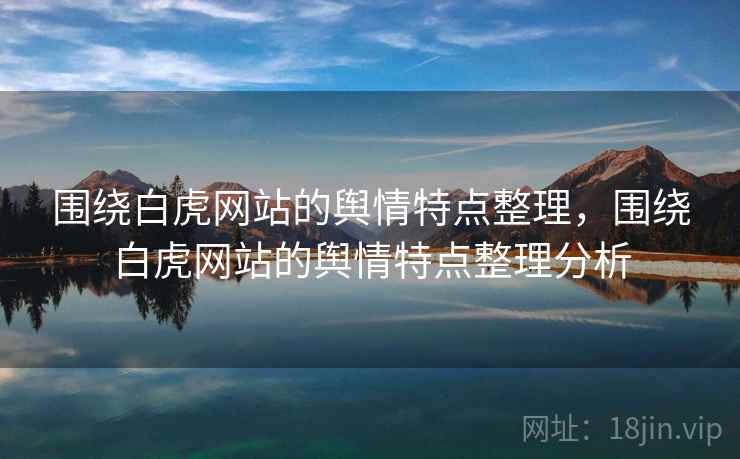 围绕白虎网站的舆情特点整理，围绕白虎网站的舆情特点整理分析