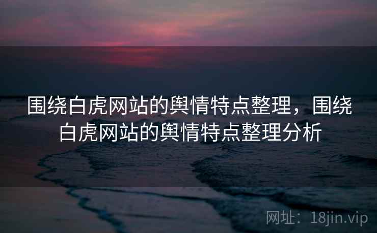 围绕白虎网站的舆情特点整理，围绕白虎网站的舆情特点整理分析