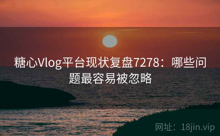 糖心Vlog平台现状复盘7278：哪些问题最容易被忽略