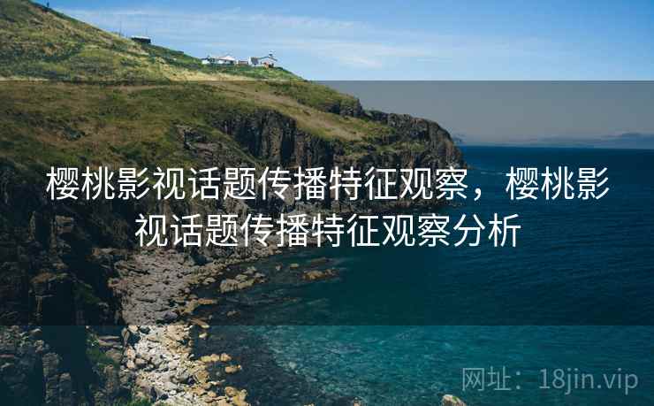 樱桃影视话题传播特征观察，樱桃影视话题传播特征观察分析