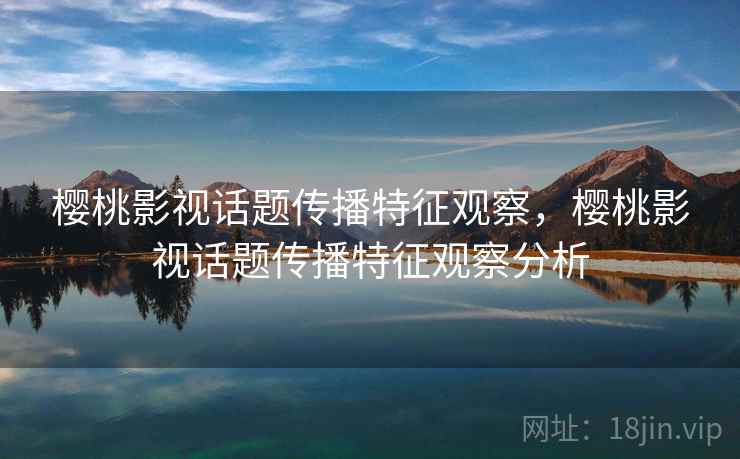 樱桃影视话题传播特征观察，樱桃影视话题传播特征观察分析