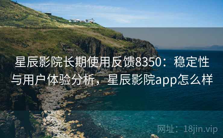 星辰影院长期使用反馈8350：稳定性与用户体验分析，星辰影院app怎么样
