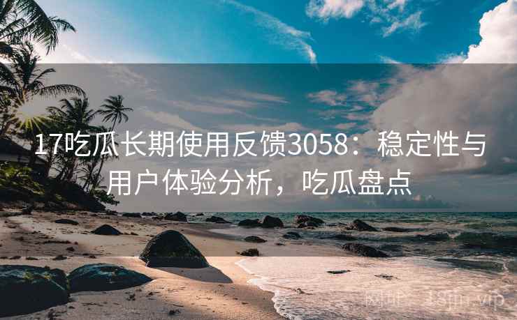 17吃瓜长期使用反馈3058：稳定性与用户体验分析，吃瓜盘点