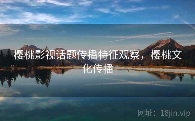 樱桃影视话题传播特征观察，樱桃文化传播