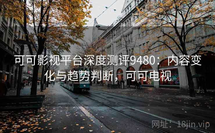 可可影视平台深度测评9480：内容变化与趋势判断，可可电视