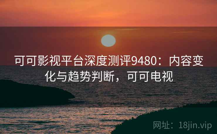 可可影视平台深度测评9480：内容变化与趋势判断，可可电视